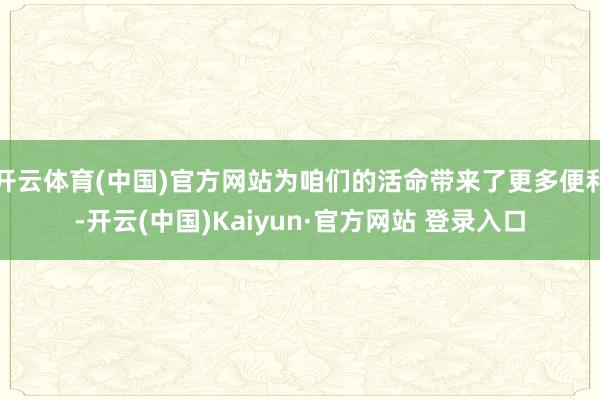 开云体育(中国)官方网站为咱们的活命带来了更多便利-开云(中国)Kaiyun·官方网站 登录入口