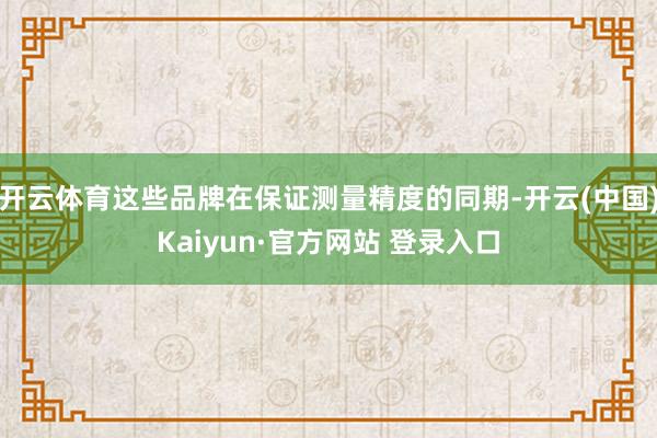 开云体育这些品牌在保证测量精度的同期-开云(中国)Kaiyun·官方网站 登录入口