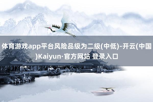 体育游戏app平台风险品级为二级(中低)-开云(中国)Kaiyun·官方网站 登录入口