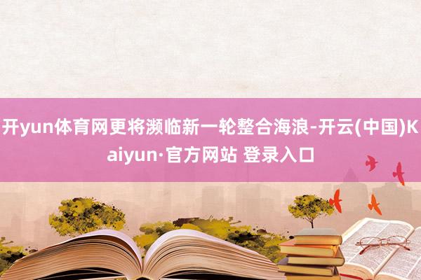 开yun体育网更将濒临新一轮整合海浪-开云(中国)Kaiyun·官方网站 登录入口