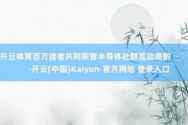 开云体育百万读者共同照管半导体社群互动商酌            -开云(中国)Kaiyun·官方网站 登录入口