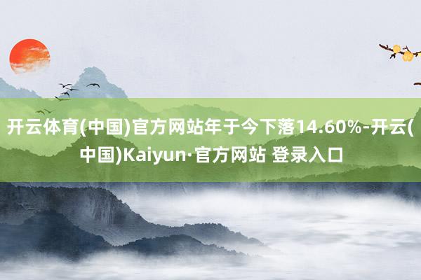 开云体育(中国)官方网站年于今下落14.60%-开云(中国)Kaiyun·官方网站 登录入口