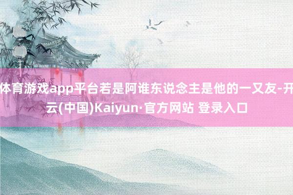 体育游戏app平台若是阿谁东说念主是他的一又友-开云(中国)Kaiyun·官方网站 登录入口