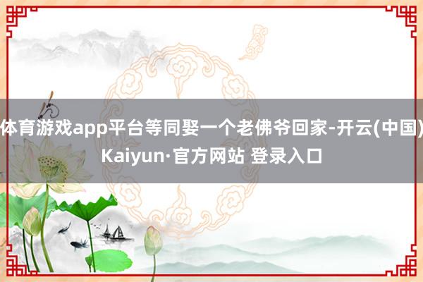 体育游戏app平台等同娶一个老佛爷回家-开云(中国)Kaiyun·官方网站 登录入口