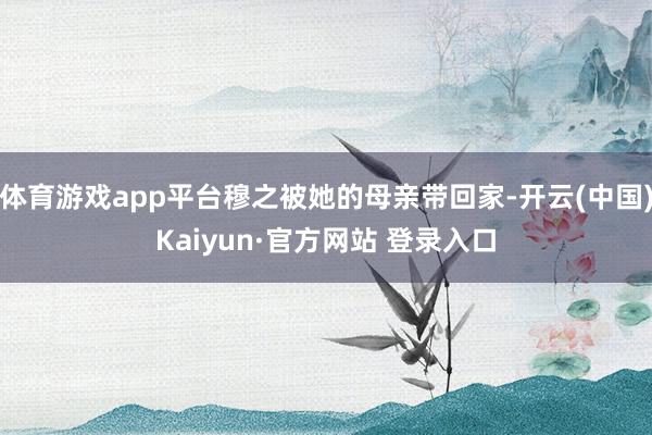 体育游戏app平台穆之被她的母亲带回家-开云(中国)Kaiyun·官方网站 登录入口