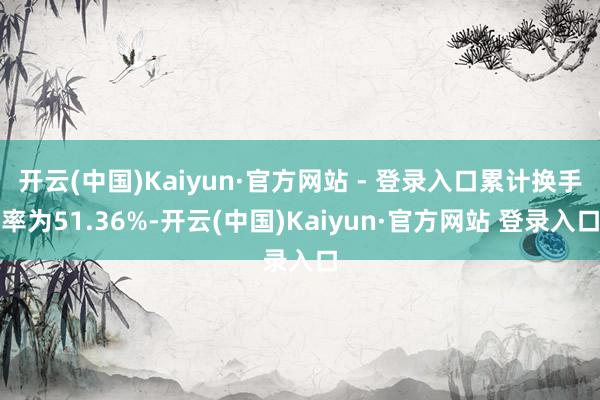 开云(中国)Kaiyun·官方网站 - 登录入口累计换手率为51.36%-开云(中国)Kaiyun·官方网站 登录入口