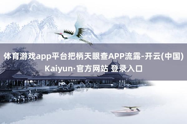 体育游戏app平台把柄天眼查APP流露-开云(中国)Kaiyun·官方网站 登录入口