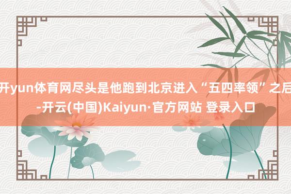 开yun体育网尽头是他跑到北京进入“五四率领”之后-开云(中国)Kaiyun·官方网站 登录入口