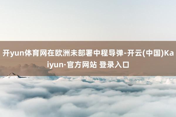 开yun体育网在欧洲未部署中程导弹-开云(中国)Kaiyun·官方网站 登录入口