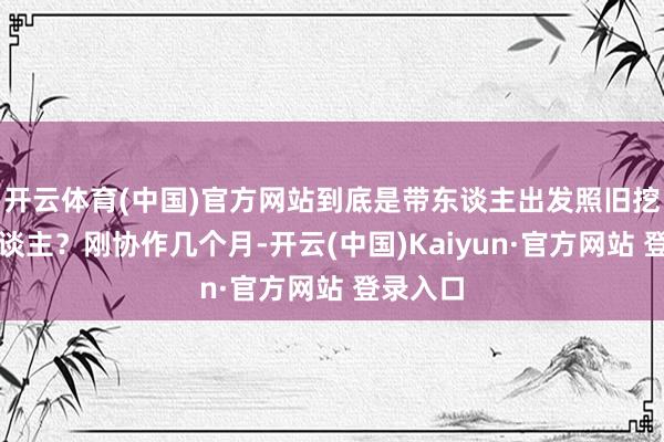 开云体育(中国)官方网站到底是带东谈主出发照旧挖坑埋东谈主？刚协作几个月-开云(中国)Kaiyun·官方网站 登录入口