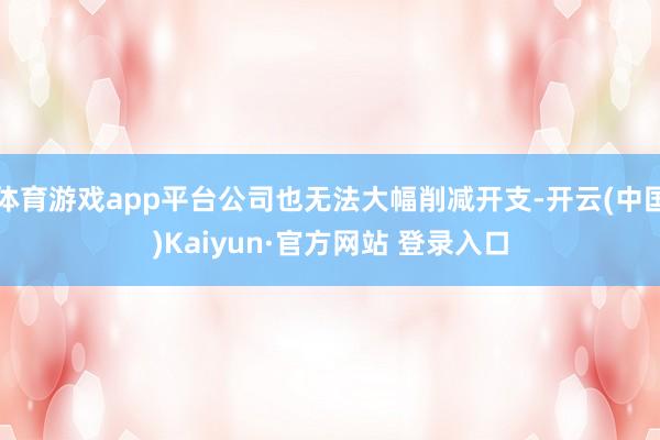 体育游戏app平台公司也无法大幅削减开支-开云(中国)Kaiyun·官方网站 登录入口